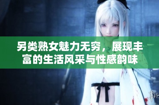 另类熟女魅力无穷，展现丰富的生活风采与性感韵味