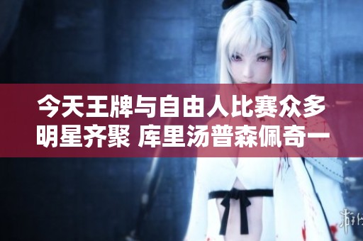 今天王牌与自由人比赛众多明星齐聚 库里汤普森佩奇一同亮相