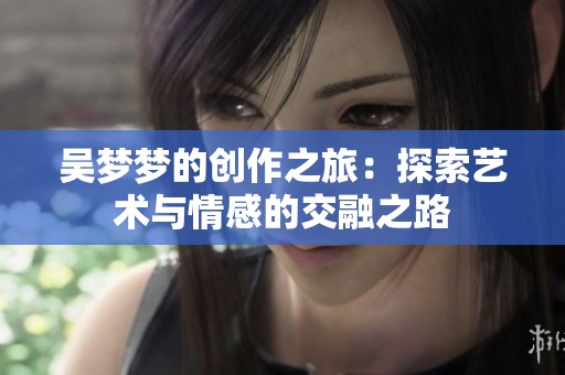 吴梦梦的创作之旅：探索艺术与情感的交融之路