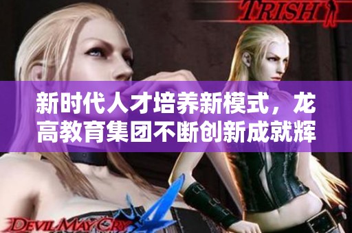 新时代人才培养新模式，龙高教育集团不断创新成就辉煌