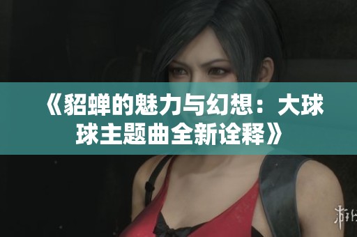 《貂蝉的魅力与幻想：大球球主题曲全新诠释》