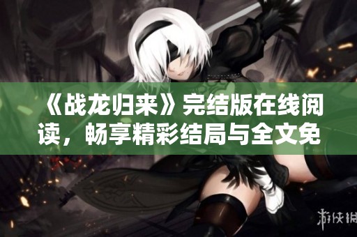 《战龙归来》完结版在线阅读，畅享精彩结局与全文免费体验