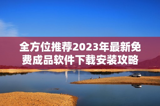 全方位推荐2023年最新免费成品软件下载安装攻略