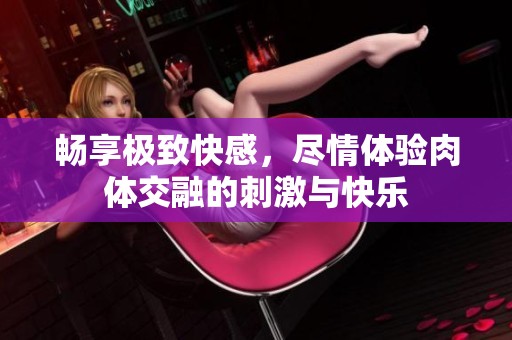 畅享极致快感，尽情体验肉体交融的刺激与快乐