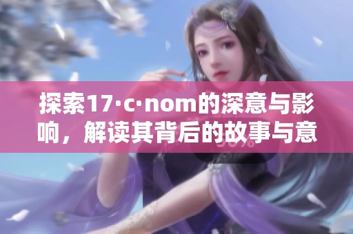 探索17·c·nom的深意与影响，解读其背后的故事与意义