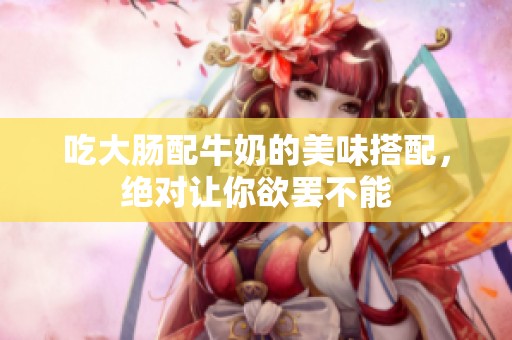 吃大肠配牛奶的美味搭配，绝对让你欲罢不能