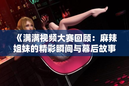 《满满视频大赛回顾：麻辣姐妹的精彩瞬间与幕后故事》