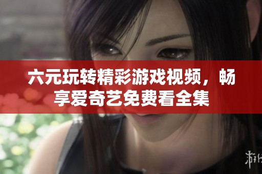 六元玩转精彩游戏视频，畅享爱奇艺免费看全集