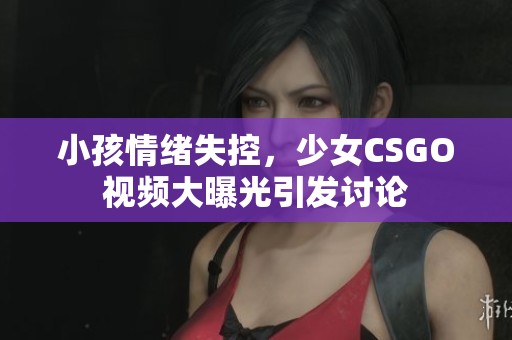 小孩情绪失控，少女CSGO视频大曝光引发讨论
