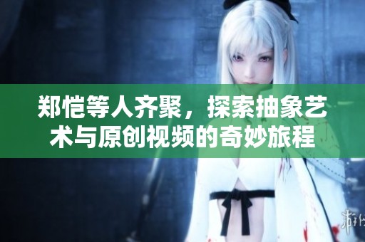 郑恺等人齐聚，探索抽象艺术与原创视频的奇妙旅程