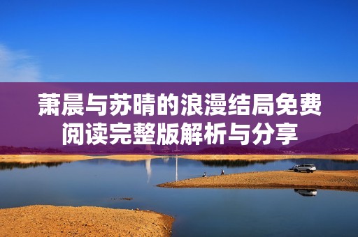 萧晨与苏晴的浪漫结局免费阅读完整版解析与分享