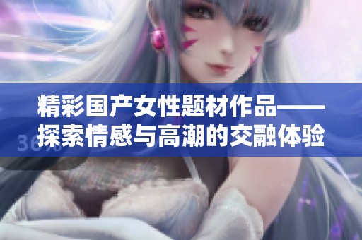 精彩国产女性题材作品——探索情感与高潮的交融体验