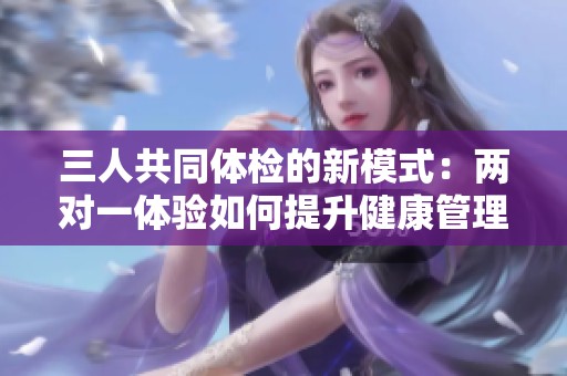三人共同体检的新模式：两对一体验如何提升健康管理效率