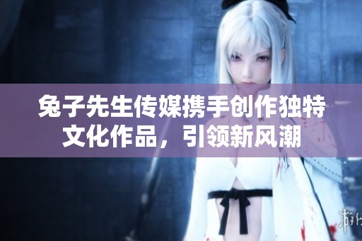 兔子先生传媒携手创作独特文化作品，引领新风潮