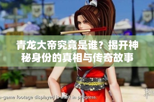 青龙大帝究竟是谁？揭开神秘身份的真相与传奇故事