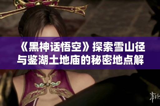 《黑神话悟空》探索雪山径与鉴湖土地庙的秘密地点解析