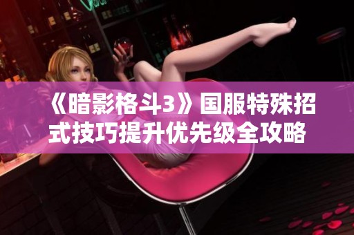 《暗影格斗3》国服特殊招式技巧提升优先级全攻略