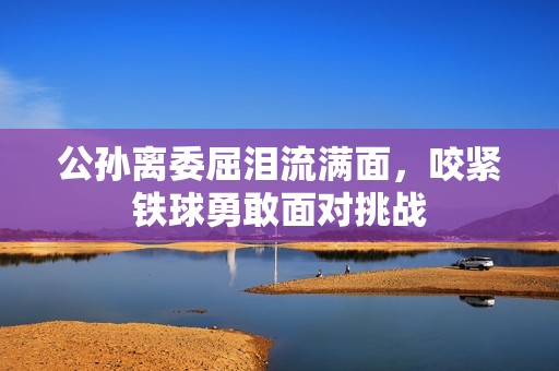 公孙离委屈泪流满面，咬紧铁球勇敢面对挑战