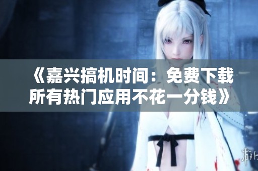 《嘉兴搞机时间：免费下载所有热门应用不花一分钱》