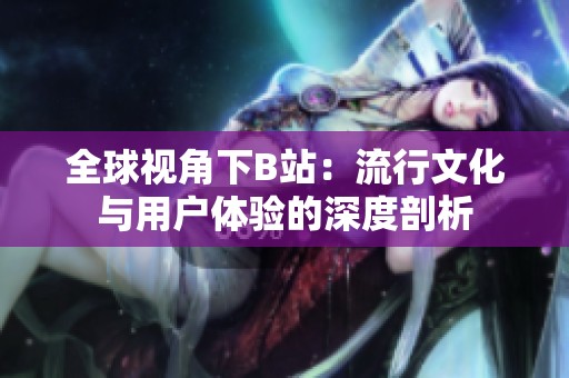 全球视角下B站：流行文化与用户体验的深度剖析