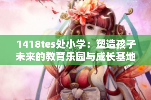 1418tes处小学：塑造孩子未来的教育乐园与成长基地