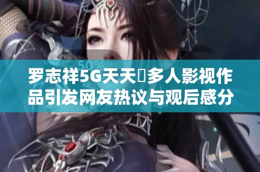罗志祥5G天天奭多人影视作品引发网友热议与观后感分享