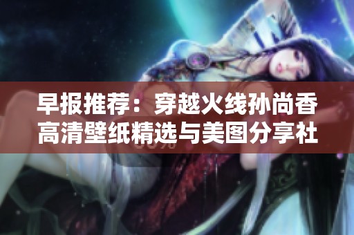 早报推荐：穿越火线孙尚香高清壁纸精选与美图分享社区