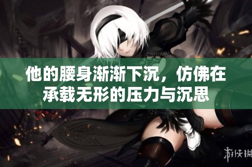 他的腰身渐渐下沉，仿佛在承载无形的压力与沉思