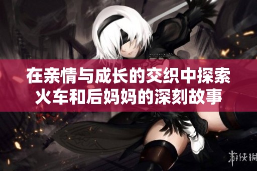 在亲情与成长的交织中探索火车和后妈妈的深刻故事