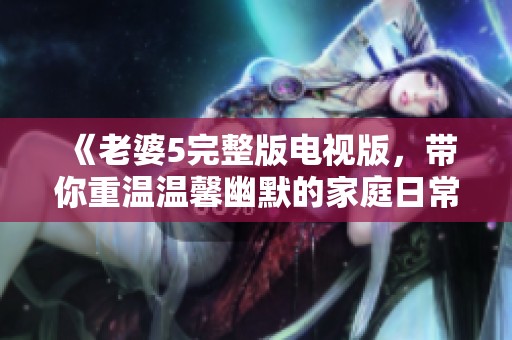 《老婆5完整版电视版，带你重温温馨幽默的家庭日常故事》