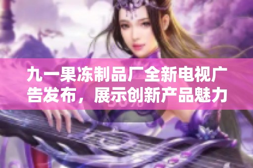 九一果冻制品厂全新电视广告发布，展示创新产品魅力