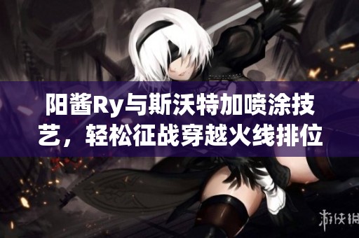 阳酱Ry与斯沃特加喷涂技艺，轻松征战穿越火线排位赛