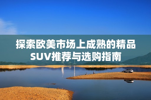 探索欧美市场上成熟的精品SUV推荐与选购指南