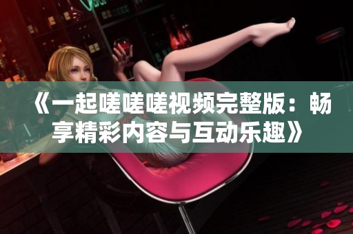 《一起嗟嗟嗟视频完整版：畅享精彩内容与互动乐趣》