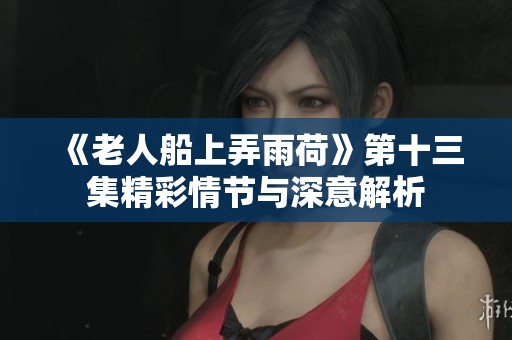 《老人船上弄雨荷》第十三集精彩情节与深意解析