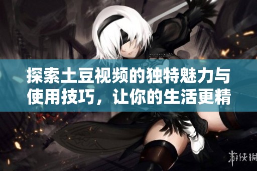 探索土豆视频的独特魅力与使用技巧，让你的生活更精彩