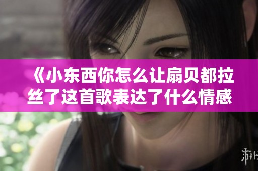 《小东西你怎么让扇贝都拉丝了这首歌表达了什么情感》