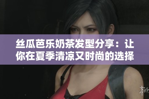 丝瓜芭乐奶茶发型分享：让你在夏季清凉又时尚的选择