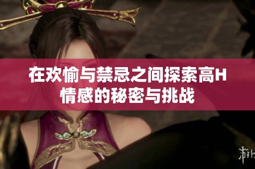 在欢愉与禁忌之间探索高H情感的秘密与挑战
