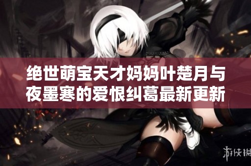 绝世萌宝天才妈妈叶楚月与夜墨寒的爱恨纠葛最新更新揭秘