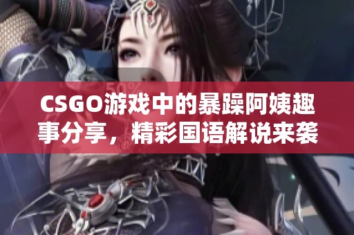 CSGO游戏中的暴躁阿姨趣事分享，精彩国语解说来袭
