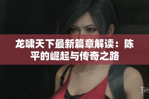 龙啸天下最新篇章解读：陈平的崛起与传奇之路