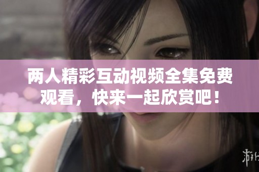两人精彩互动视频全集免费观看，快来一起欣赏吧！