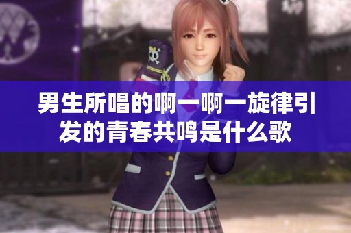 男生所唱的啊一啊一旋律引发的青春共鸣是什么歌