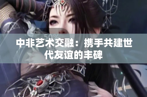 中非艺术交融：携手共建世代友谊的丰碑