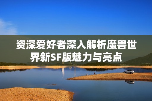 资深爱好者深入解析魔兽世界新SF版魅力与亮点