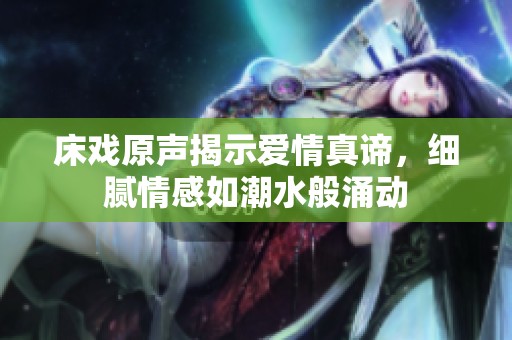 床戏原声揭示爱情真谛，细腻情感如潮水般涌动