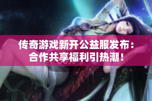 传奇游戏新开公益服发布：合作共享福利引热潮！