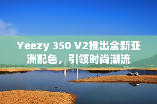 Yeezy 350 V2推出全新亚洲配色，引领时尚潮流
