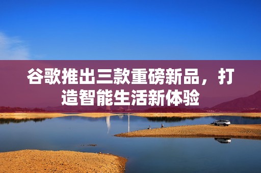 谷歌推出三款重磅新品，打造智能生活新体验